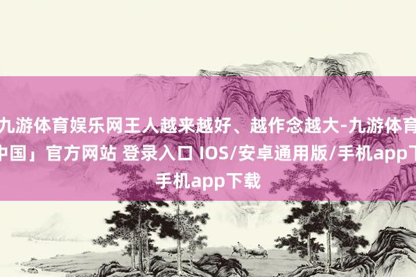 九游体育娱乐网王人越来越好、越作念越大-九游体育「中国」官方网站 登录入口 IOS/安卓通用版/手机app下载