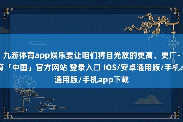 九游体育app娱乐要让咱们将目光放的更高、更广-九游体育「中国」官方网站 登录入口 IOS/安卓通用版/手机app下载