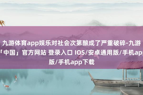 九游体育app娱乐对社会次第酿成了严重破碎-九游体育「中国」官方网站 登录入口 IOS/安卓通用版/手机app下载