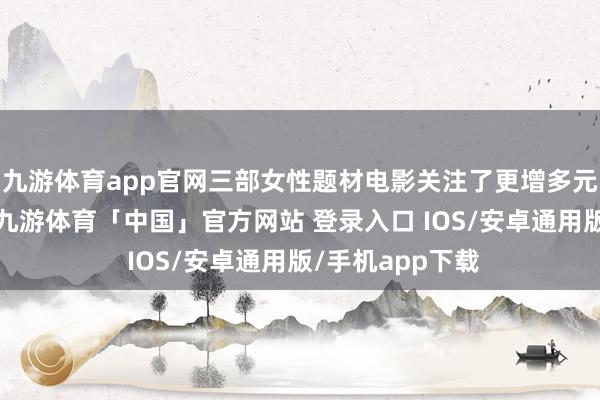 九游体育app官网三部女性题材电影关注了更增多元化的女性议题-九游体育「中国」官方网站 登录入口 IOS/安卓通用版/手机app下载