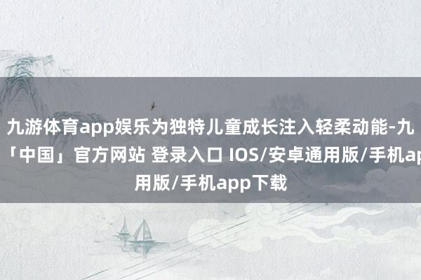 九游体育app娱乐为独特儿童成长注入轻柔动能-九游体育「中国」官方网站 登录入口 IOS/安卓通用版/手机app下载