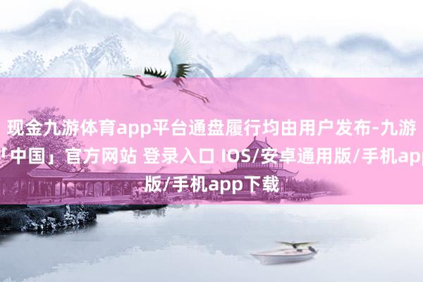 现金九游体育app平台通盘履行均由用户发布-九游体育「中国」官方网站 登录入口 IOS/安卓通用版/手机app下载