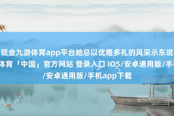 现金九游体育app平台她总以优雅多礼的风采示东说念主-九游体育「中国」官方网站 登录入口 IOS/安卓通用版/手机app下载