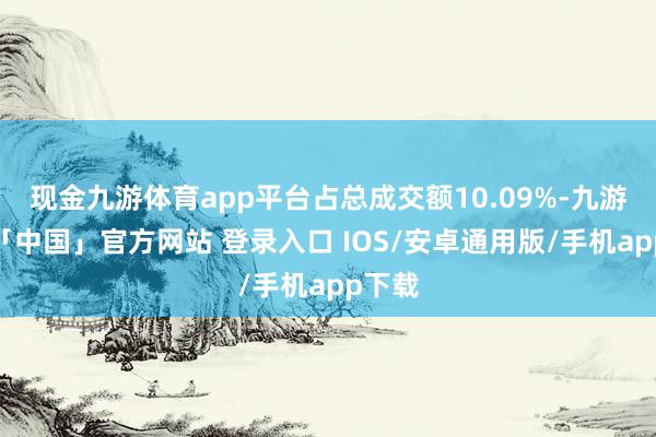 现金九游体育app平台占总成交额10.09%-九游体育「中国」官方网站 登录入口 IOS/安卓通用版/手机app下载