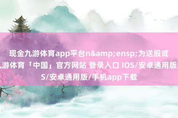 现金九游体育app平台n 为送股或转增股本率-九游体育「中国」官方网站 登录入口 IOS/安卓通用版/手机app下载