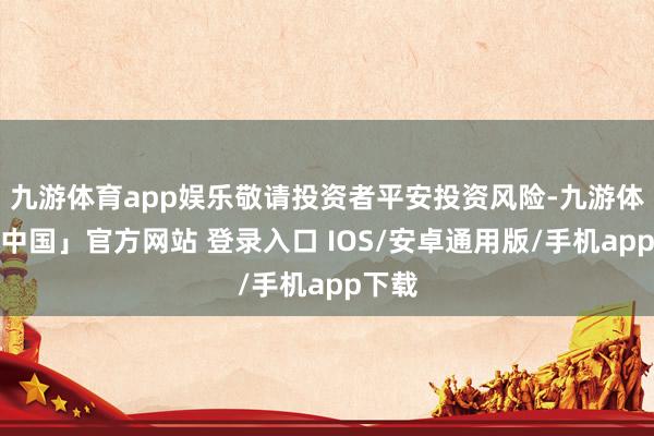 九游体育app娱乐敬请投资者平安投资风险-九游体育「中国」官方网站 登录入口 IOS/安卓通用版/手机app下载