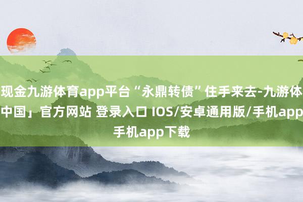 现金九游体育app平台“永鼎转债”住手来去-九游体育「中国」官方网站 登录入口 IOS/安卓通用版/手机app下载