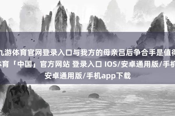 九游体育官网登录入口与我方的母亲吕后争合手是值得的-九游体育「中国」官方网站 登录入口 IOS/安卓通用版/手机app下载