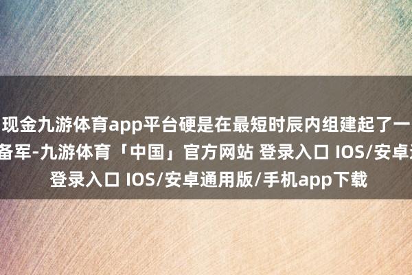 现金九游体育app平台硬是在最短时辰内组建起了一支十万东说念主的后备军-九游体育「中国」官方网站 登录入口 IOS/安卓通用版/手机app下载