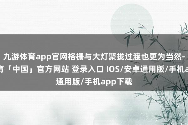 九游体育app官网格栅与大灯聚拢过渡也更为当然-九游体育「中国」官方网站 登录入口 IOS/安卓通用版/手机app下载