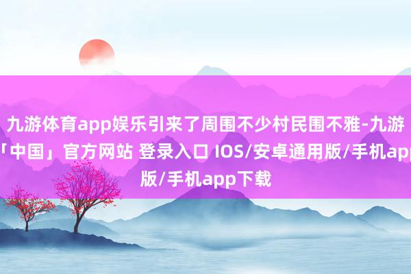 九游体育app娱乐引来了周围不少村民围不雅-九游体育「中国」官方网站 登录入口 IOS/安卓通用版/手机app下载