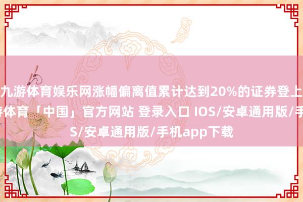 九游体育娱乐网涨幅偏离值累计达到20%的证券登上龙虎榜-九游体育「中国」官方网站 登录入口 IOS/安卓通用版/手机app下载