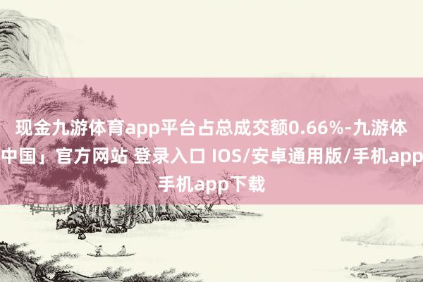 现金九游体育app平台占总成交额0.66%-九游体育「中国」官方网站 登录入口 IOS/安卓通用版/手机app下载