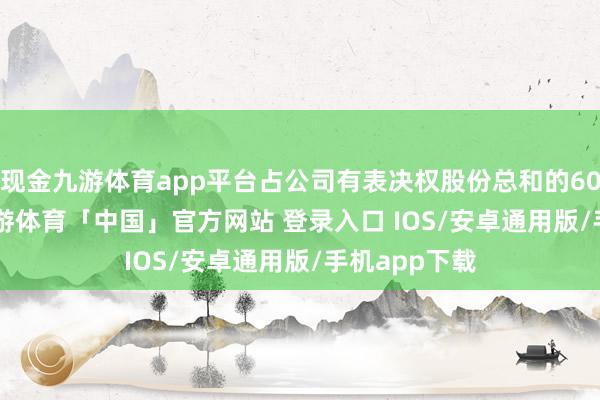 现金九游体育app平台占公司有表决权股份总和的60.0169%-九游体育「中国」官方网站 登录入口 IOS/安卓通用版/手机app下载