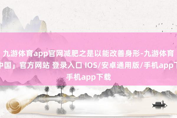 九游体育app官网减肥之是以能改善身形-九游体育「中国」官方网站 登录入口 IOS/安卓通用版/手机app下载