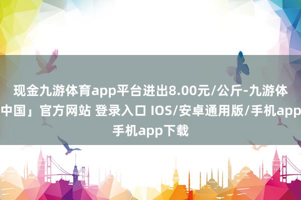 现金九游体育app平台进出8.00元/公斤-九游体育「中国」官方网站 登录入口 IOS/安卓通用版/手机app下载