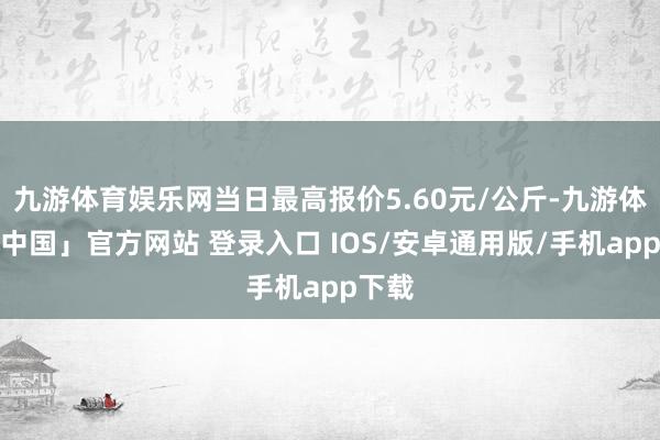 九游体育娱乐网当日最高报价5.60元/公斤-九游体育「中国」官方网站 登录入口 IOS/安卓通用版/手机app下载