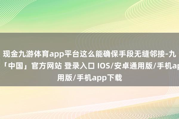 现金九游体育app平台这么能确保手段无缝邻接-九游体育「中国」官方网站 登录入口 IOS/安卓通用版/手机app下载
