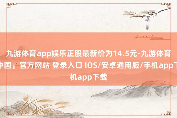 九游体育app娱乐正股最新价为14.5元-九游体育「中国」官方网站 登录入口 IOS/安卓通用版/手机app下载