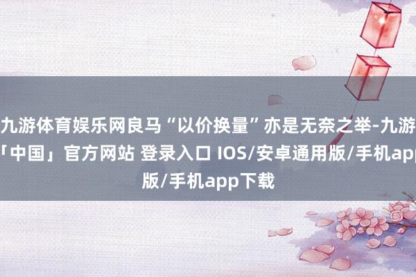九游体育娱乐网良马“以价换量”亦是无奈之举-九游体育「中国」官方网站 登录入口 IOS/安卓通用版/手机app下载