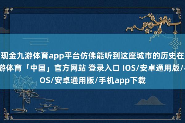 现金九游体育app平台仿佛能听到这座城市的历史在耳边诉说-九游体育「中国」官方网站 登录入口 IOS/安卓通用版/手机app下载