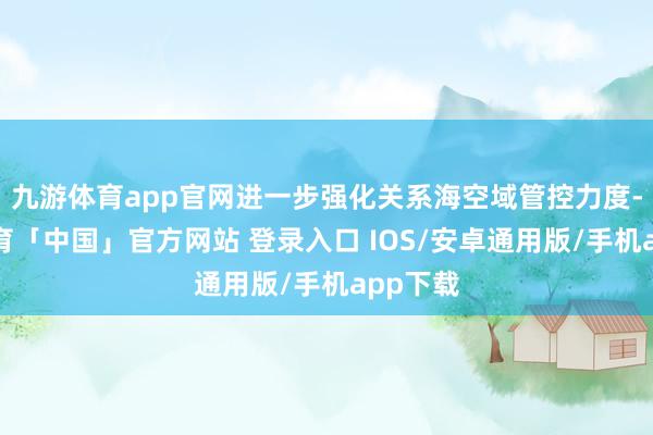 九游体育app官网进一步强化关系海空域管控力度-九游体育「中国」官方网站 登录入口 IOS/安卓通用版/手机app下载