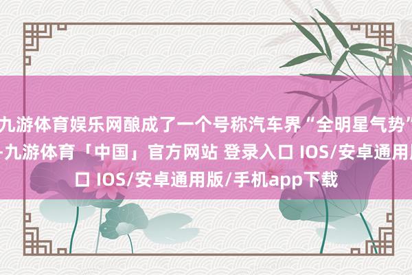 九游体育娱乐网酿成了一个号称汽车界“全明星气势”的整车产业集群-九游体育「中国」官方网站 登录入口 IOS/安卓通用版/手机app下载