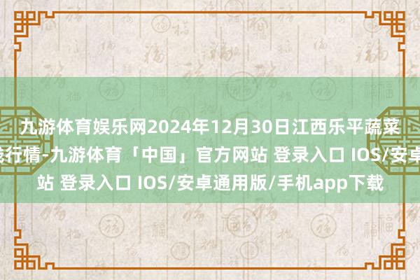 九游体育娱乐网2024年12月30日江西乐平蔬菜农家具批发大市集价钱行情-九游体育「中国」官方网站 登录入口 IOS/安卓通用版/手机app下载