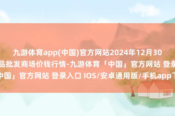 九游体育app(中国)官方网站2024年12月30日江苏苏州南环桥农副居品批发商场价钱行情-九游体育「中国」官方网站 登录入口 IOS/安卓通用版/手机app下载