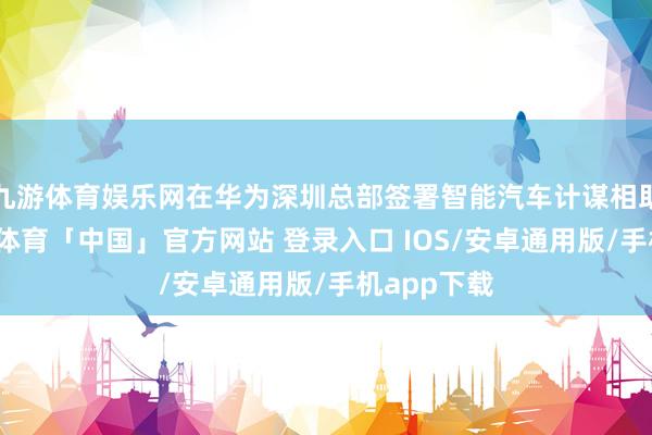 九游体育娱乐网在华为深圳总部签署智能汽车计谋相助契约-九游体育「中国」官方网站 登录入口 IOS/安卓通用版/手机app下载