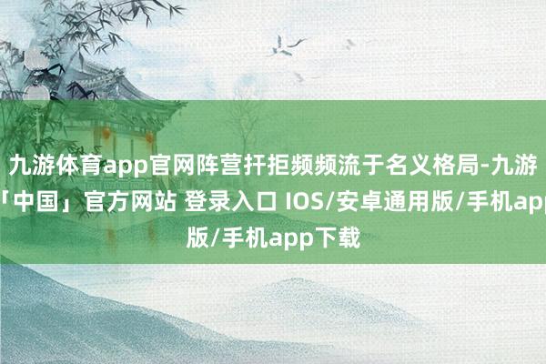 九游体育app官网阵营扞拒频频流于名义格局-九游体育「中国」官方网站 登录入口 IOS/安卓通用版/手机app下载