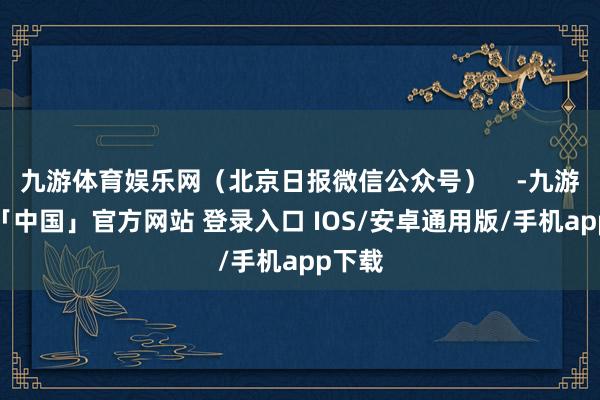 九游体育娱乐网（北京日报微信公众号）    -九游体育「中国」官方网站 登录入口 IOS/安卓通用版/手机app下载