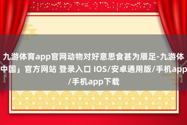 九游体育app官网动物对好意思食甚为餍足-九游体育「中国」官方网站 登录入口 IOS/安卓通用版/手机app下载