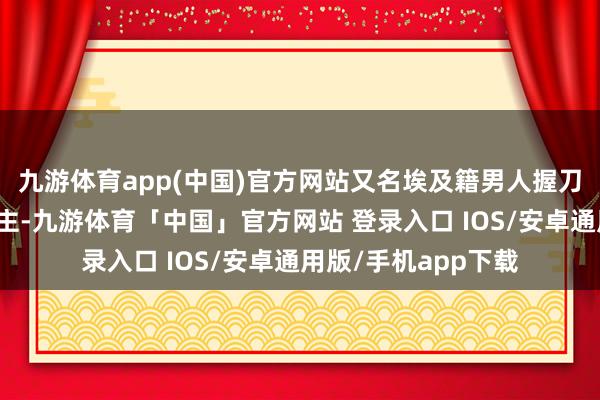 九游体育app(中国)官方网站又名埃及籍男人握刀迫切路上行东说念主-九游体育「中国」官方网站 登录入口 IOS/安卓通用版/手机app下载