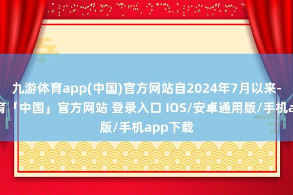 九游体育app(中国)官方网站自2024年7月以来-九游体育「中国」官方网站 登录入口 IOS/安卓通用版/手机app下载