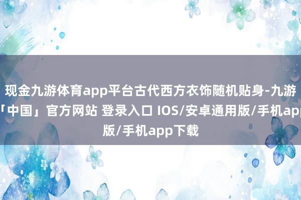 现金九游体育app平台古代西方衣饰随机贴身-九游体育「中国」官方网站 登录入口 IOS/安卓通用版/手机app下载