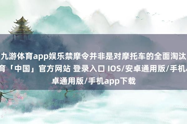 九游体育app娱乐禁摩令并非是对摩托车的全面淘汰-九游体育「中国」官方网站 登录入口 IOS/安卓通用版/手机app下载