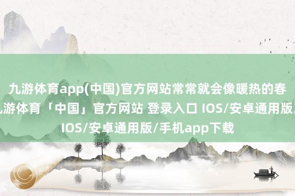 九游体育app(中国)官方网站常常就会像暖热的春风化解冻土-九游体育「中国」官方网站 登录入口 IOS/安卓通用版/手机app下载