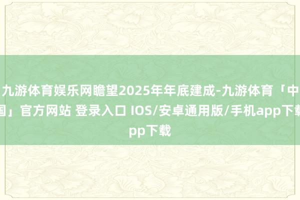 九游体育娱乐网瞻望2025年年底建成-九游体育「中国」官方网站 登录入口 IOS/安卓通用版/手机app下载
