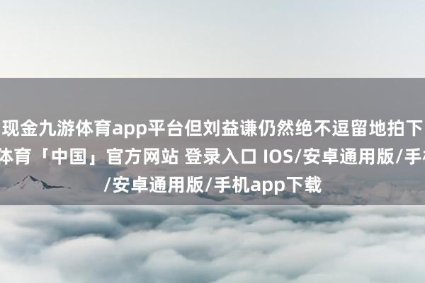 现金九游体育app平台但刘益谦仍然绝不逗留地拍下了他-九游体育「中国」官方网站 登录入口 IOS/安卓通用版/手机app下载