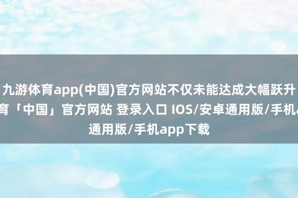 九游体育app(中国)官方网站不仅未能达成大幅跃升-九游体育「中国」官方网站 登录入口 IOS/安卓通用版/手机app下载