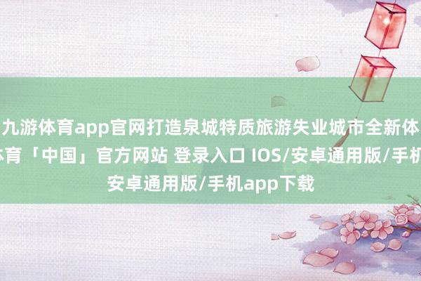 九游体育app官网打造泉城特质旅游失业城市全新体验-九游体育「中国」官方网站 登录入口 IOS/安卓通用版/手机app下载
