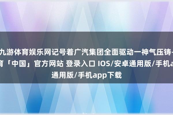 九游体育娱乐网记号着广汽集团全面驱动一神气压铸-九游体育「中国」官方网站 登录入口 IOS/安卓通用版/手机app下载