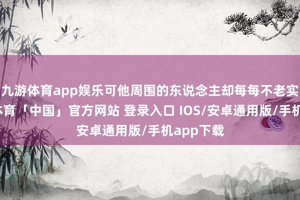 九游体育app娱乐可他周围的东说念主却每每不老实内-九游体育「中国」官方网站 登录入口 IOS/安卓通用版/手机app下载