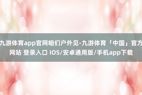 九游体育app官网咱们户外见-九游体育「中国」官方网站 登录入口 IOS/安卓通用版/手机app下载