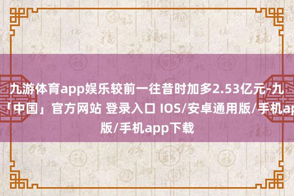 九游体育app娱乐较前一往昔时加多2.53亿元-九游体育「中国」官方网站 登录入口 IOS/安卓通用版/手机app下载