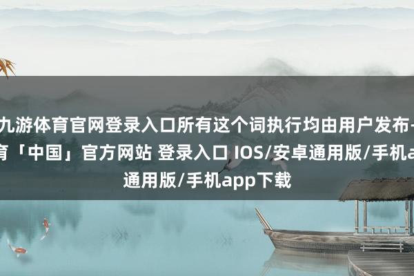 九游体育官网登录入口所有这个词执行均由用户发布-九游体育「中国」官方网站 登录入口 IOS/安卓通用版/手机app下载