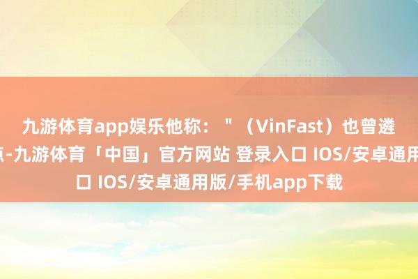 九游体育app娱乐他称：＂（VinFast）也曾遴选了充电站的站点-九游体育「中国」官方网站 登录入口 IOS/安卓通用版/手机app下载