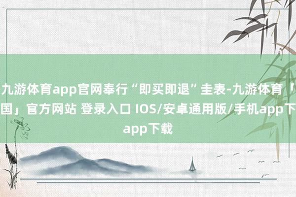 九游体育app官网奉行“即买即退”圭表-九游体育「中国」官方网站 登录入口 IOS/安卓通用版/手机app下载