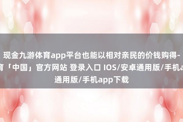 现金九游体育app平台也能以相对亲民的价钱购得-九游体育「中国」官方网站 登录入口 IOS/安卓通用版/手机app下载